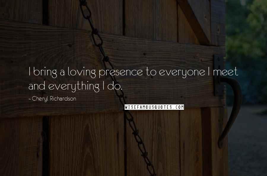 Cheryl Richardson Quotes: I bring a loving presence to everyone I meet and everything I do.