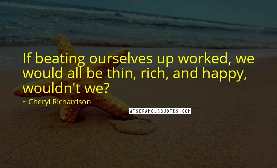 Cheryl Richardson Quotes: If beating ourselves up worked, we would all be thin, rich, and happy, wouldn't we?