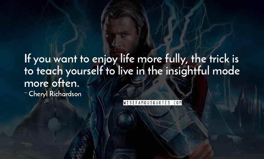 Cheryl Richardson Quotes: If you want to enjoy life more fully, the trick is to teach yourself to live in the insightful mode more often.