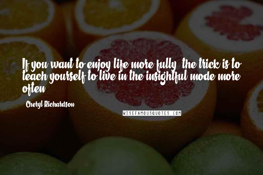 Cheryl Richardson Quotes: If you want to enjoy life more fully, the trick is to teach yourself to live in the insightful mode more often.