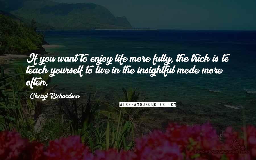 Cheryl Richardson Quotes: If you want to enjoy life more fully, the trick is to teach yourself to live in the insightful mode more often.