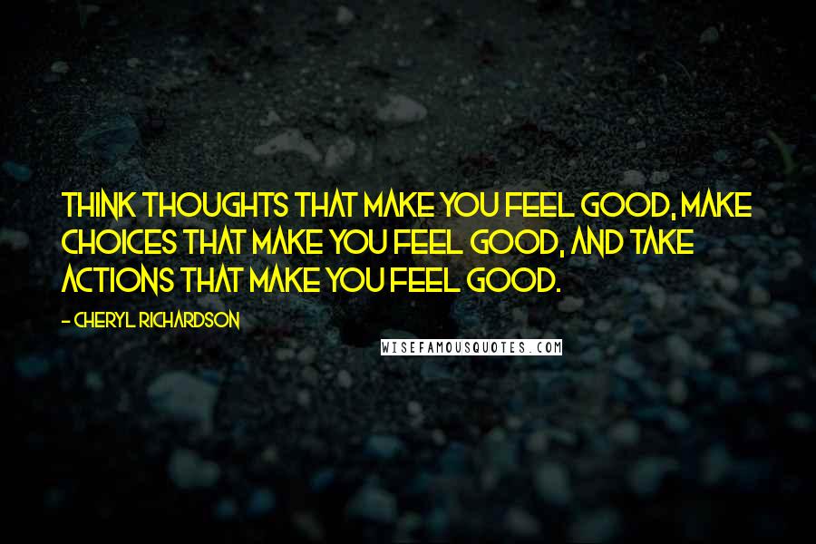 Cheryl Richardson Quotes: Think thoughts that make you feel good, make choices that make you feel good, and take actions that make you feel good.