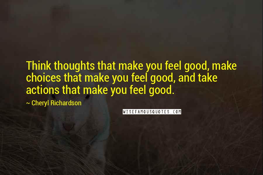 Cheryl Richardson Quotes: Think thoughts that make you feel good, make choices that make you feel good, and take actions that make you feel good.