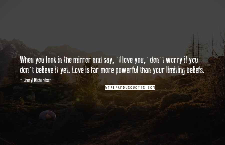 Cheryl Richardson Quotes: When you look in the mirror and say, 'I love you,' don't worry if you don't believe it yet. Love is far more powerful than your limiting beliefs.