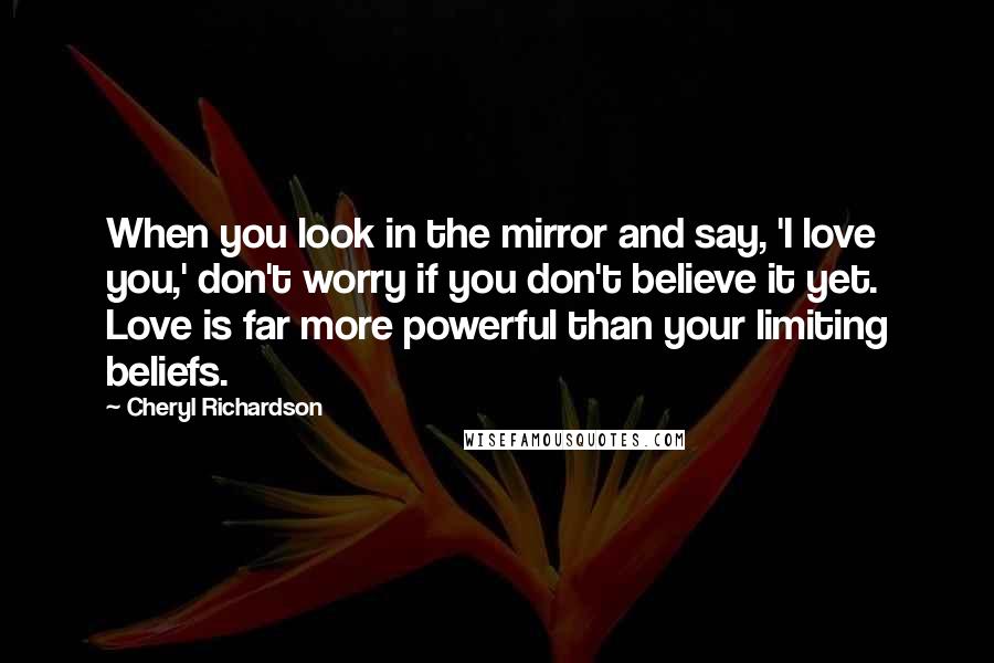 Cheryl Richardson Quotes: When you look in the mirror and say, 'I love you,' don't worry if you don't believe it yet. Love is far more powerful than your limiting beliefs.