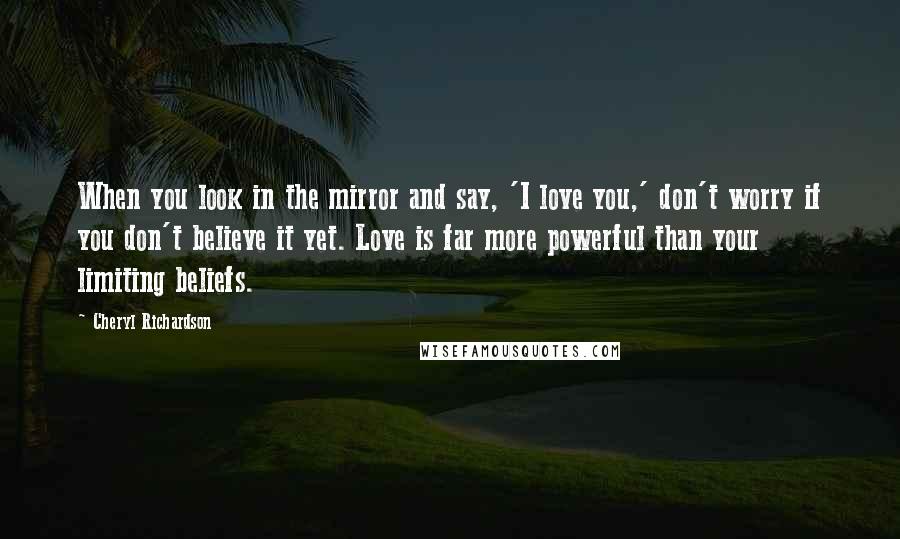 Cheryl Richardson Quotes: When you look in the mirror and say, 'I love you,' don't worry if you don't believe it yet. Love is far more powerful than your limiting beliefs.