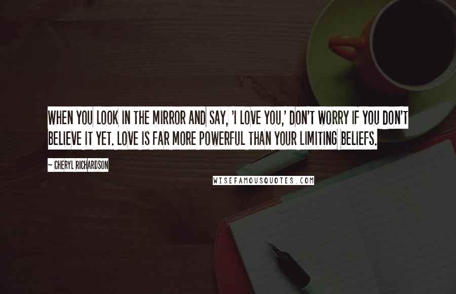 Cheryl Richardson Quotes: When you look in the mirror and say, 'I love you,' don't worry if you don't believe it yet. Love is far more powerful than your limiting beliefs.