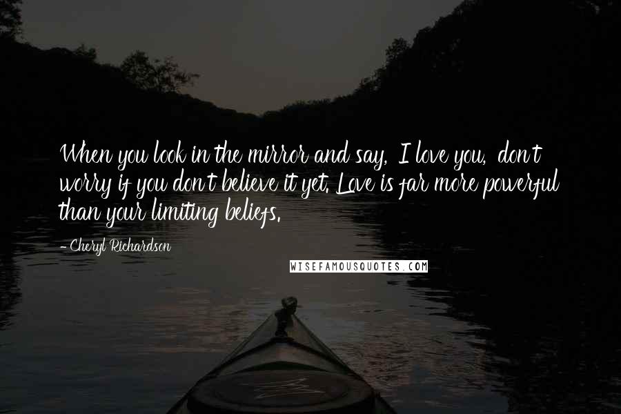 Cheryl Richardson Quotes: When you look in the mirror and say, 'I love you,' don't worry if you don't believe it yet. Love is far more powerful than your limiting beliefs.