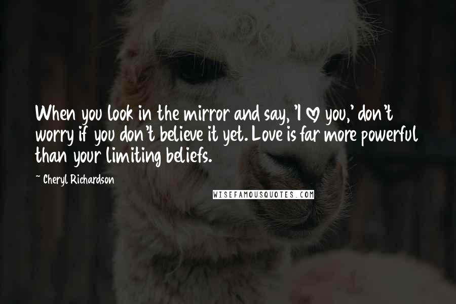 Cheryl Richardson Quotes: When you look in the mirror and say, 'I love you,' don't worry if you don't believe it yet. Love is far more powerful than your limiting beliefs.