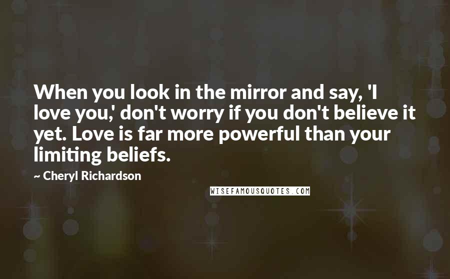 Cheryl Richardson Quotes: When you look in the mirror and say, 'I love you,' don't worry if you don't believe it yet. Love is far more powerful than your limiting beliefs.