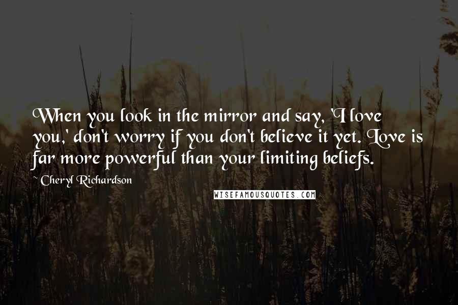 Cheryl Richardson Quotes: When you look in the mirror and say, 'I love you,' don't worry if you don't believe it yet. Love is far more powerful than your limiting beliefs.