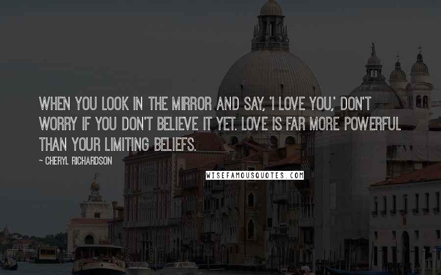 Cheryl Richardson Quotes: When you look in the mirror and say, 'I love you,' don't worry if you don't believe it yet. Love is far more powerful than your limiting beliefs.