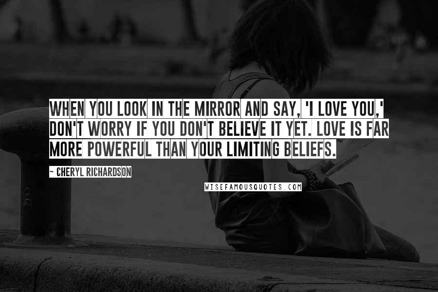 Cheryl Richardson Quotes: When you look in the mirror and say, 'I love you,' don't worry if you don't believe it yet. Love is far more powerful than your limiting beliefs.