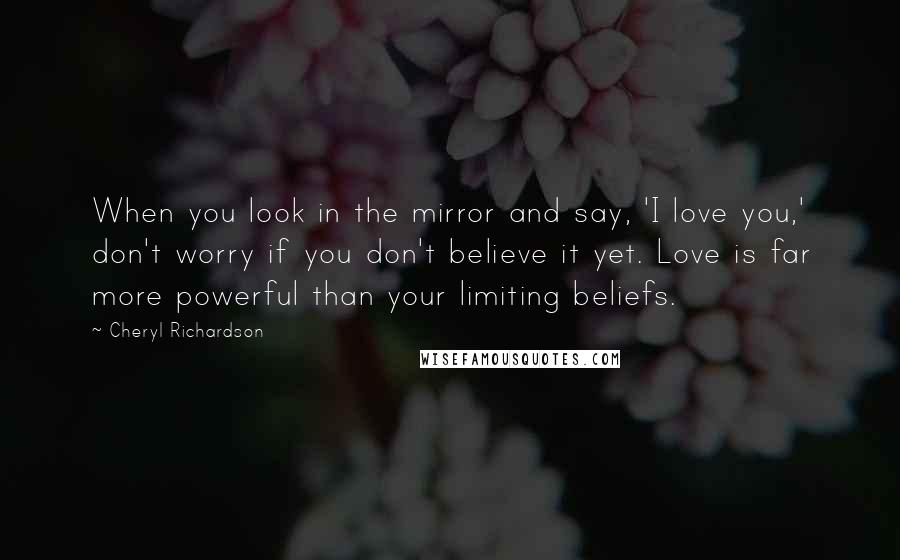 Cheryl Richardson Quotes: When you look in the mirror and say, 'I love you,' don't worry if you don't believe it yet. Love is far more powerful than your limiting beliefs.