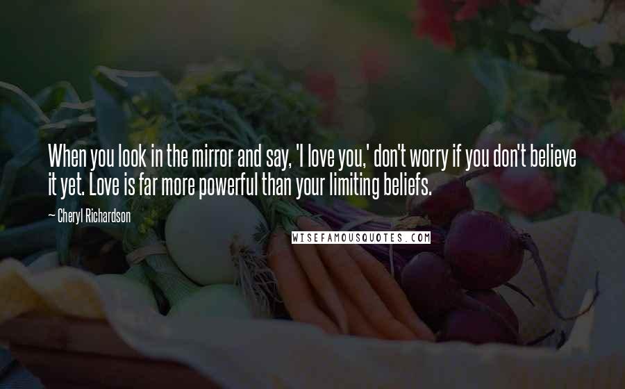 Cheryl Richardson Quotes: When you look in the mirror and say, 'I love you,' don't worry if you don't believe it yet. Love is far more powerful than your limiting beliefs.