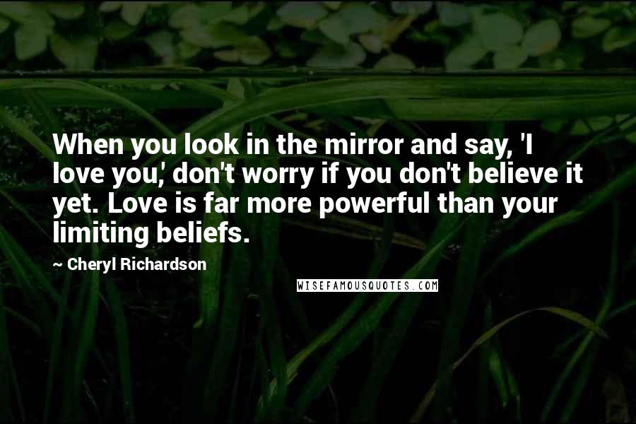 Cheryl Richardson Quotes: When you look in the mirror and say, 'I love you,' don't worry if you don't believe it yet. Love is far more powerful than your limiting beliefs.