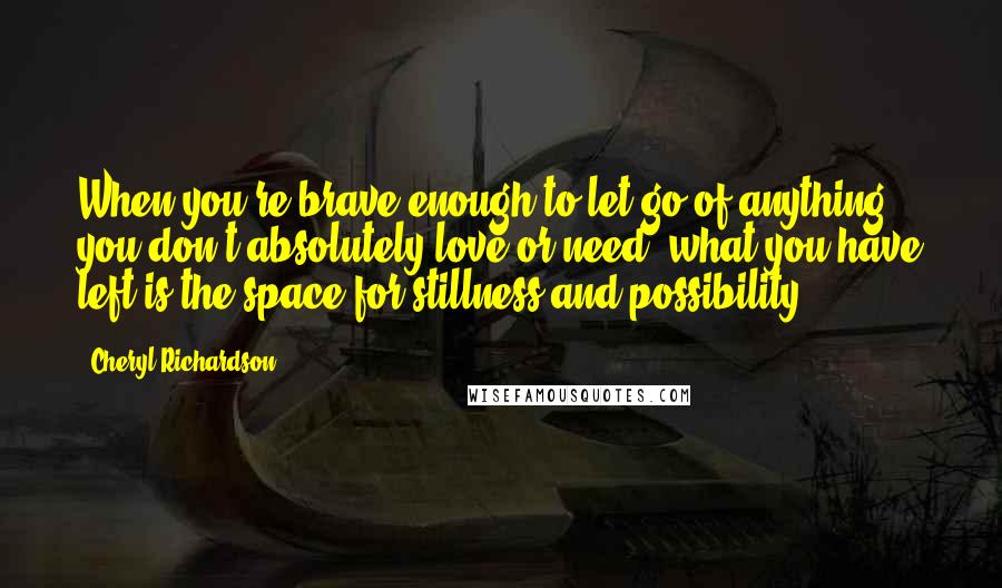 Cheryl Richardson Quotes: When you're brave enough to let go of anything you don't absolutely love or need, what you have left is the space for stillness and possibility.