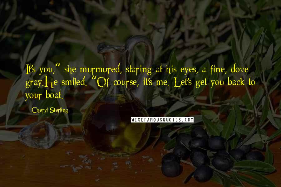 Cheryl Sterling Quotes: It's you," she murmured, staring at his eyes, a fine, dove gray.He smiled. "Of course, it's me. Let's get you back to your boat.