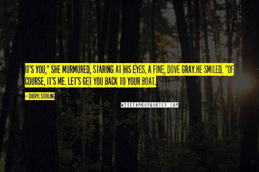 Cheryl Sterling Quotes: It's you," she murmured, staring at his eyes, a fine, dove gray.He smiled. "Of course, it's me. Let's get you back to your boat.