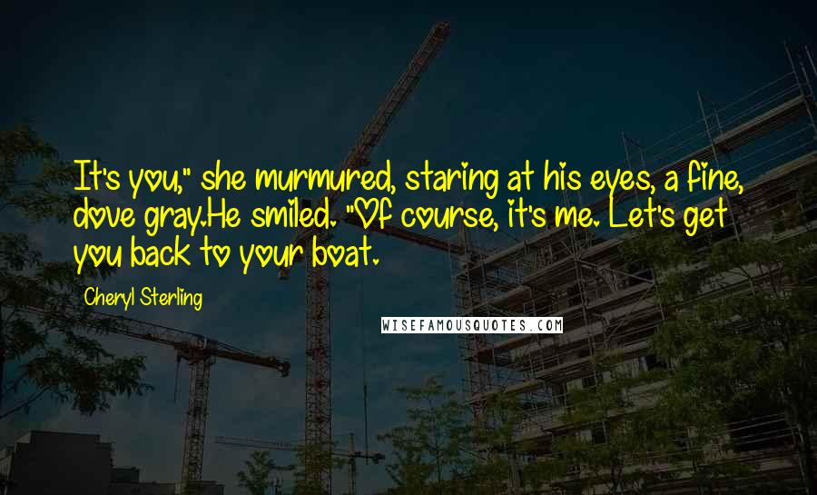 Cheryl Sterling Quotes: It's you," she murmured, staring at his eyes, a fine, dove gray.He smiled. "Of course, it's me. Let's get you back to your boat.
