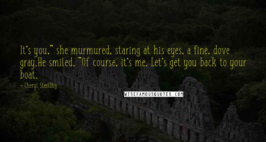 Cheryl Sterling Quotes: It's you," she murmured, staring at his eyes, a fine, dove gray.He smiled. "Of course, it's me. Let's get you back to your boat.