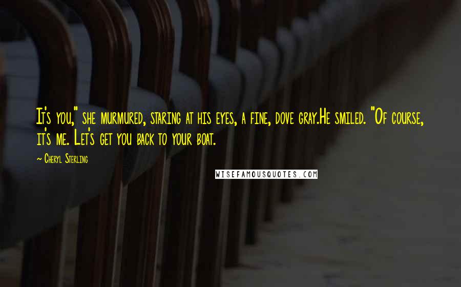 Cheryl Sterling Quotes: It's you," she murmured, staring at his eyes, a fine, dove gray.He smiled. "Of course, it's me. Let's get you back to your boat.