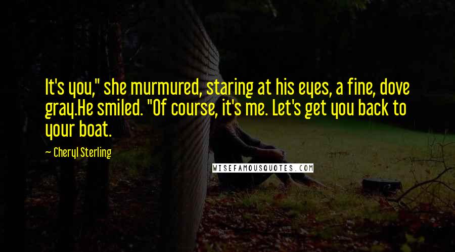 Cheryl Sterling Quotes: It's you," she murmured, staring at his eyes, a fine, dove gray.He smiled. "Of course, it's me. Let's get you back to your boat.