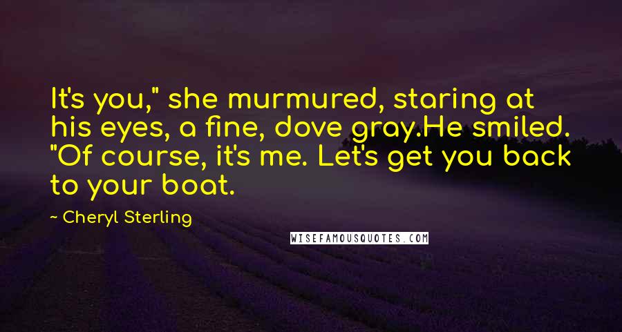 Cheryl Sterling Quotes: It's you," she murmured, staring at his eyes, a fine, dove gray.He smiled. "Of course, it's me. Let's get you back to your boat.