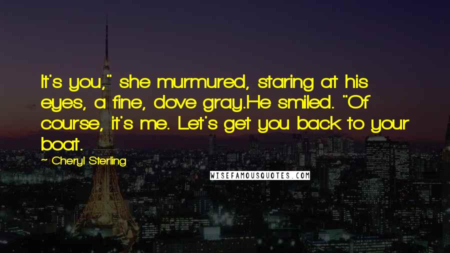 Cheryl Sterling Quotes: It's you," she murmured, staring at his eyes, a fine, dove gray.He smiled. "Of course, it's me. Let's get you back to your boat.