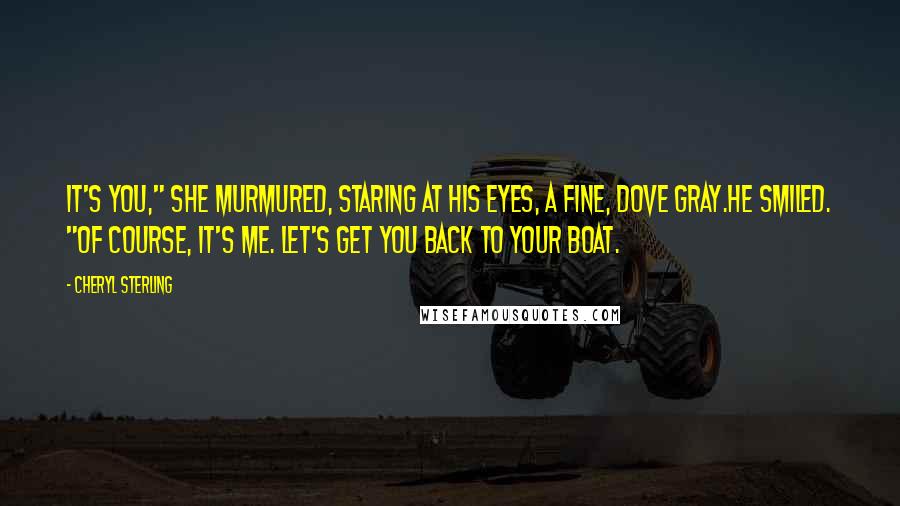 Cheryl Sterling Quotes: It's you," she murmured, staring at his eyes, a fine, dove gray.He smiled. "Of course, it's me. Let's get you back to your boat.