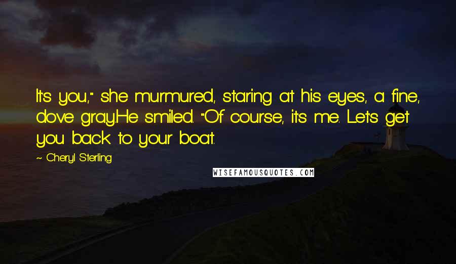 Cheryl Sterling Quotes: It's you," she murmured, staring at his eyes, a fine, dove gray.He smiled. "Of course, it's me. Let's get you back to your boat.