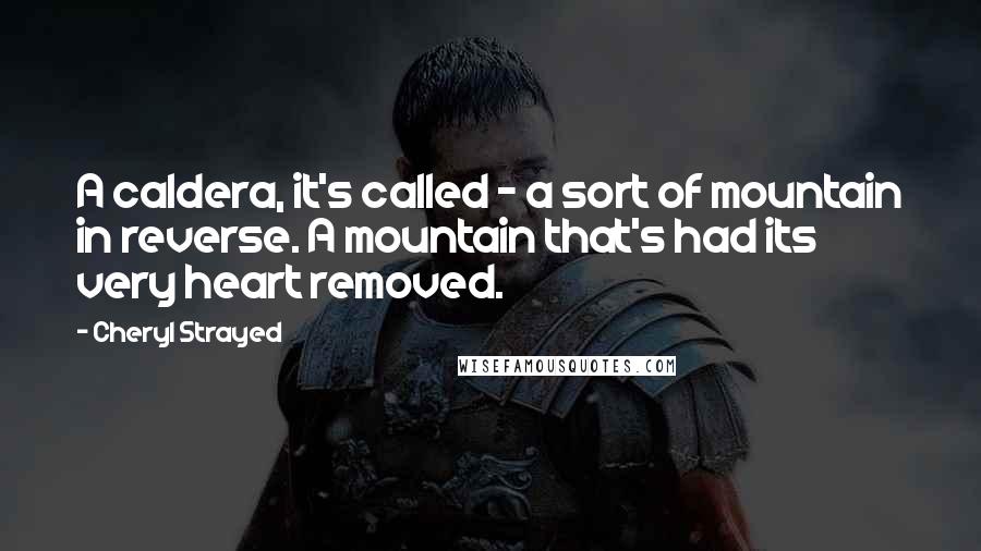 Cheryl Strayed Quotes: A caldera, it's called - a sort of mountain in reverse. A mountain that's had its very heart removed.