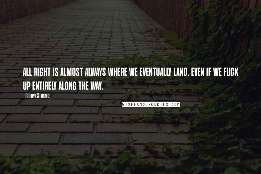 Cheryl Strayed Quotes: all right is almost always where we eventually land, even if we fuck up entirely along the way.