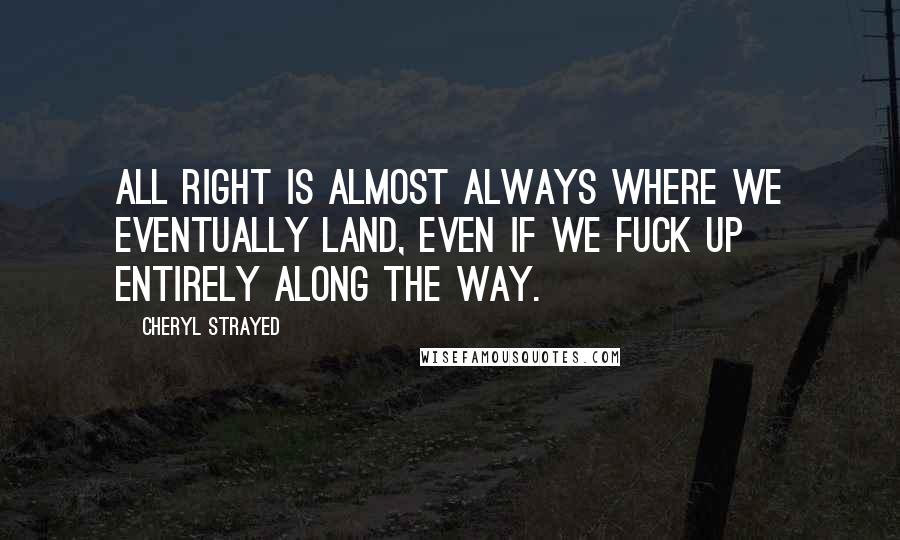 Cheryl Strayed Quotes: all right is almost always where we eventually land, even if we fuck up entirely along the way.