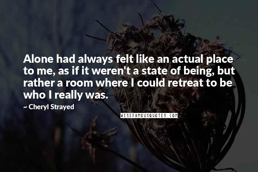 Cheryl Strayed Quotes: Alone had always felt like an actual place to me, as if it weren't a state of being, but rather a room where I could retreat to be who I really was.