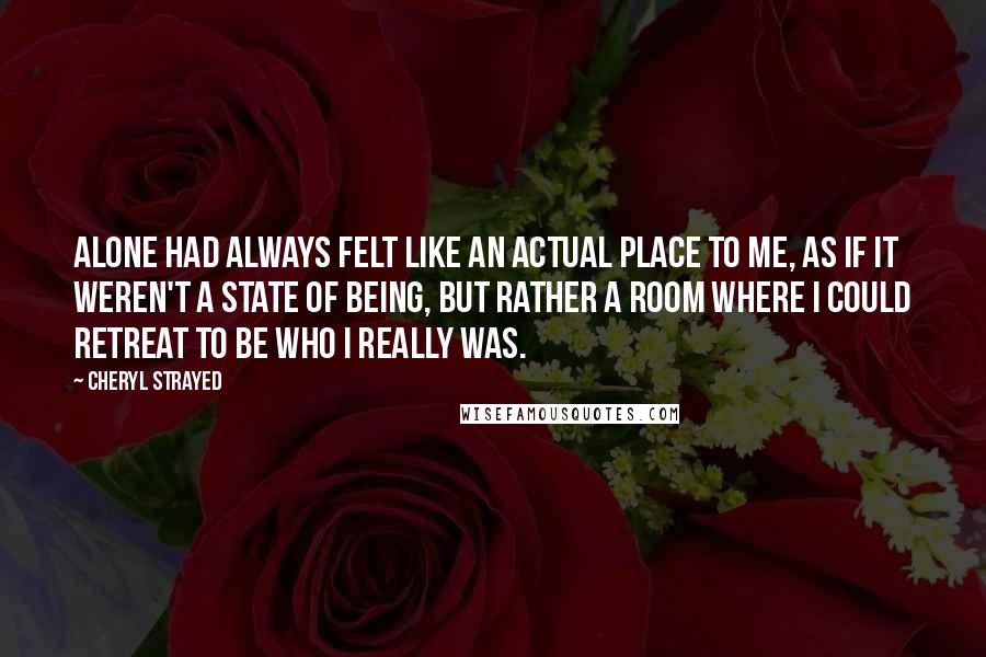 Cheryl Strayed Quotes: Alone had always felt like an actual place to me, as if it weren't a state of being, but rather a room where I could retreat to be who I really was.