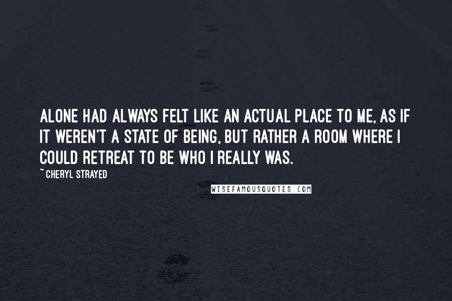 Cheryl Strayed Quotes: Alone had always felt like an actual place to me, as if it weren't a state of being, but rather a room where I could retreat to be who I really was.