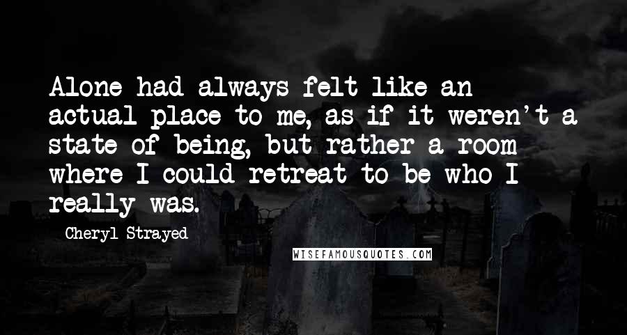 Cheryl Strayed Quotes: Alone had always felt like an actual place to me, as if it weren't a state of being, but rather a room where I could retreat to be who I really was.