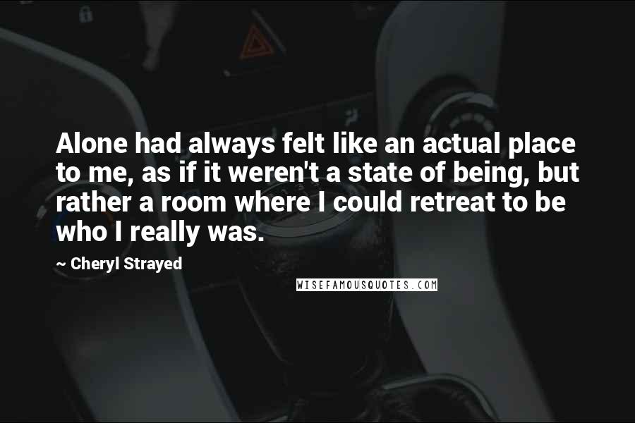 Cheryl Strayed Quotes: Alone had always felt like an actual place to me, as if it weren't a state of being, but rather a room where I could retreat to be who I really was.