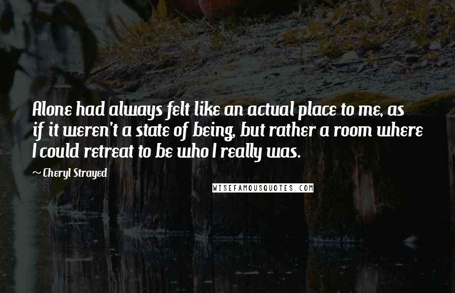 Cheryl Strayed Quotes: Alone had always felt like an actual place to me, as if it weren't a state of being, but rather a room where I could retreat to be who I really was.