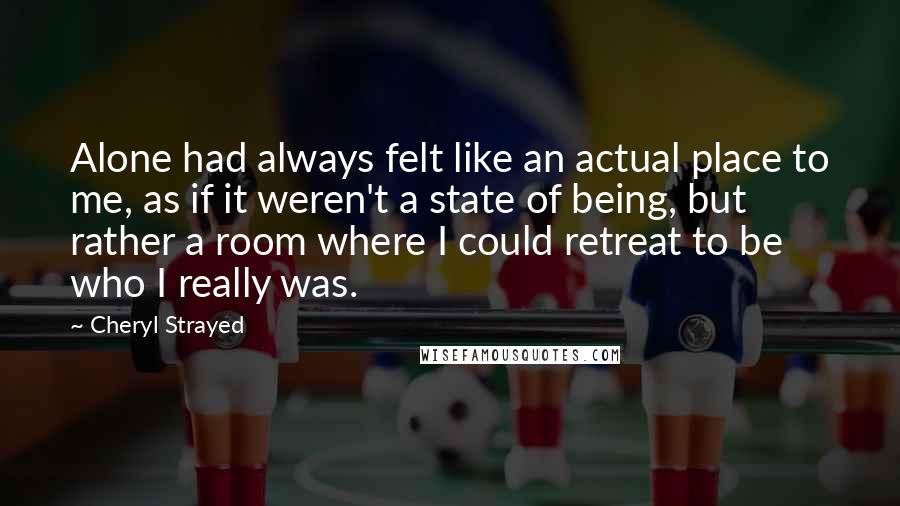 Cheryl Strayed Quotes: Alone had always felt like an actual place to me, as if it weren't a state of being, but rather a room where I could retreat to be who I really was.