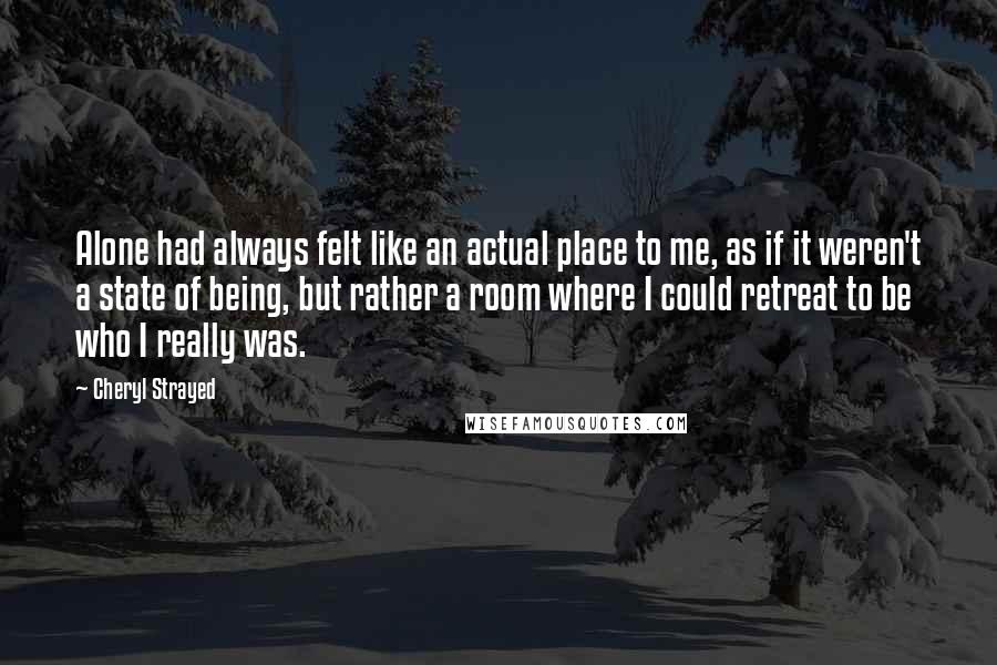 Cheryl Strayed Quotes: Alone had always felt like an actual place to me, as if it weren't a state of being, but rather a room where I could retreat to be who I really was.