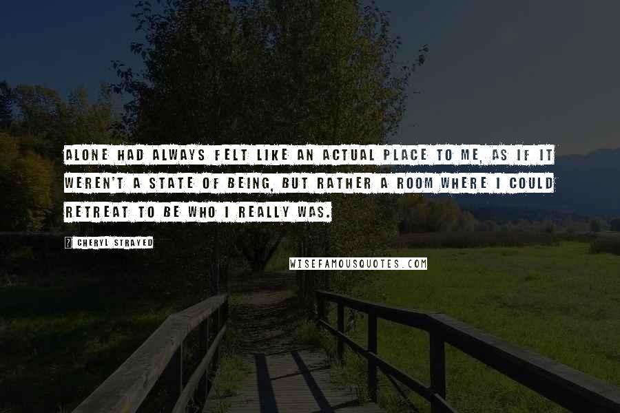 Cheryl Strayed Quotes: Alone had always felt like an actual place to me, as if it weren't a state of being, but rather a room where I could retreat to be who I really was.