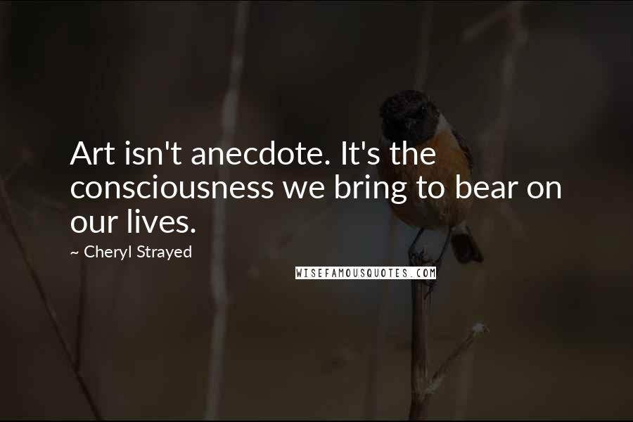 Cheryl Strayed Quotes: Art isn't anecdote. It's the consciousness we bring to bear on our lives.