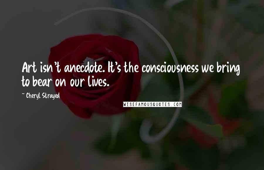 Cheryl Strayed Quotes: Art isn't anecdote. It's the consciousness we bring to bear on our lives.