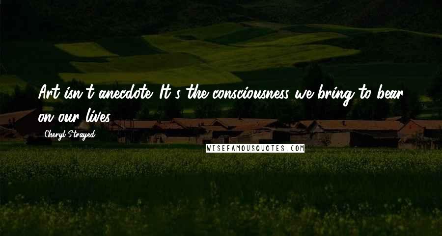 Cheryl Strayed Quotes: Art isn't anecdote. It's the consciousness we bring to bear on our lives.