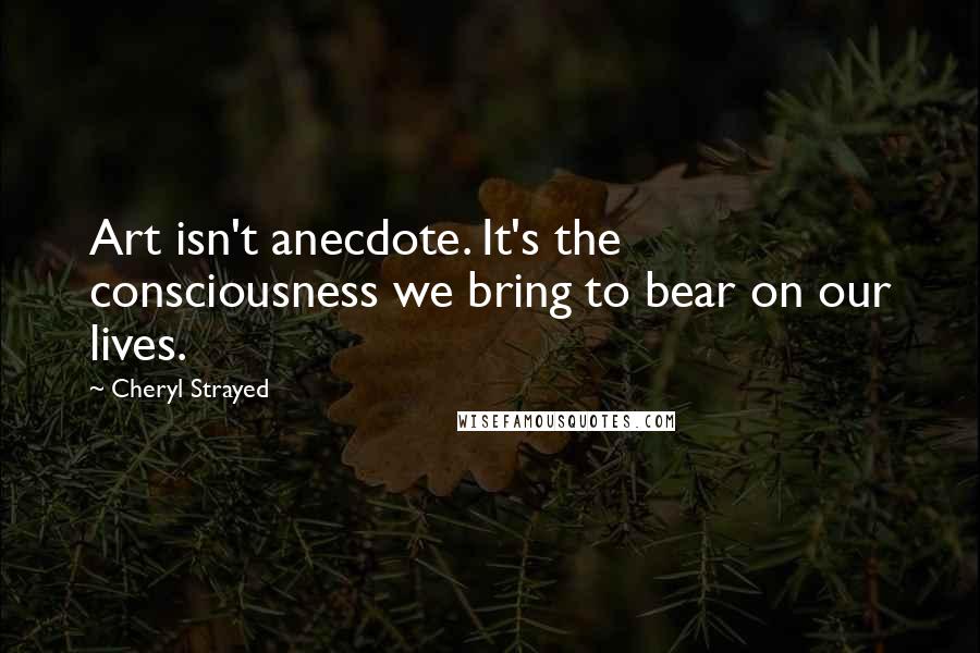 Cheryl Strayed Quotes: Art isn't anecdote. It's the consciousness we bring to bear on our lives.