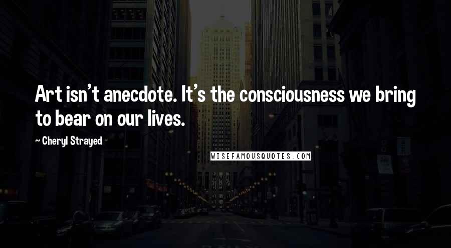 Cheryl Strayed Quotes: Art isn't anecdote. It's the consciousness we bring to bear on our lives.