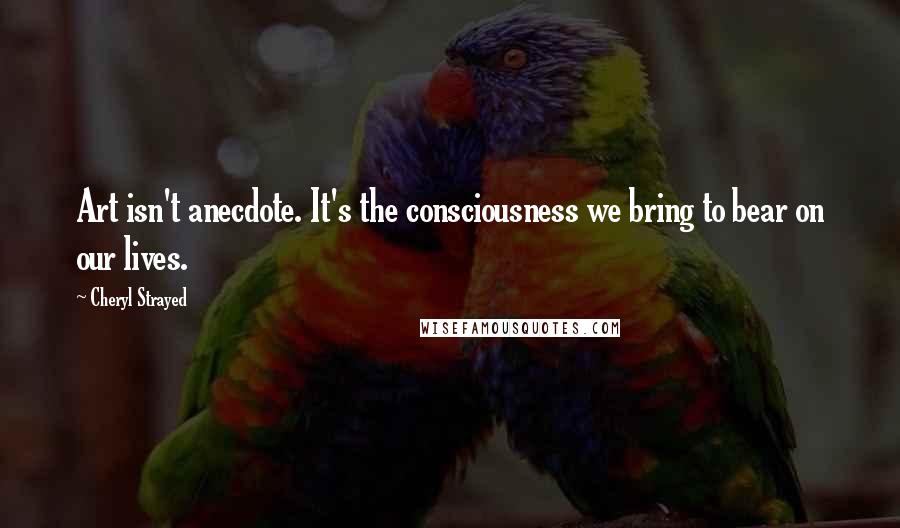 Cheryl Strayed Quotes: Art isn't anecdote. It's the consciousness we bring to bear on our lives.