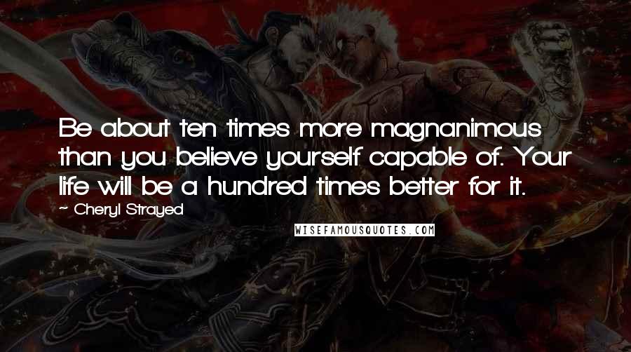 Cheryl Strayed Quotes: Be about ten times more magnanimous than you believe yourself capable of. Your life will be a hundred times better for it.